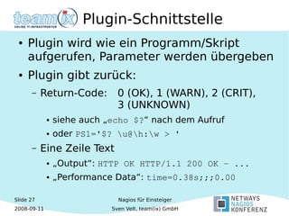 Slide 27
2008-09-11
Nagios für Einsteiger
Sven Velt, team(ix) GmbH
Plugin-Schnittstelle
● Plugin wird wie ein Programm/Skript
aufgerufen, Parameter werden übergeben
● Plugin gibt zurück:
– Return-Code: 0 (OK), 1 (WARN), 2 (CRIT),
3 (UNKNOWN)
● siehe auch „echo $?“ nach dem Aufruf
● oder PS1='$? u@h:w > '
– Eine Zeile Text
● „Output“: HTTP OK HTTP/1.1 200 OK – ...
● „Performance Data“: time=0.38s;;;0.00
 