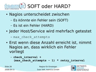 Slide 28
2008-09-11
Nagios für Einsteiger
Sven Velt, team(ix) GmbH
SOFT oder HARD?
● Nagios unterscheidet zwischen
– Es könnte ein Fehler sein (SOFT)
– Es ist ein Fehler (HARD)
● Jeder Host/Service wird mehrfach getestet
– max_check_attempts
● Erst wenn diese Anzahl erreicht ist, nimmt
Nagios an, dass wirklich ein Fehler
vorliegt
– check_interval +
(max_check_attempts - 1) * retry_interval
 