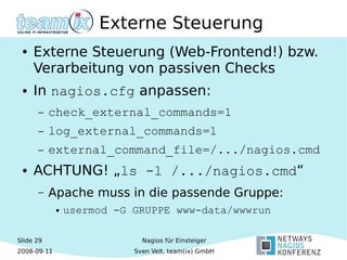 Slide 29
2008-09-11
Nagios für Einsteiger
Sven Velt, team(ix) GmbH
Externe Steuerung
● Externe Steuerung (Web-Frontend!) bzw.
Verarbeitung von passiven Checks
● In nagios.cfg anpassen:
– check_external_commands=1
– log_external_commands=1
– external_command_file=/.../nagios.cmd
● ACHTUNG! „ls -l /.../nagios.cmd“
– Apache muss in die passende Gruppe:
● usermod -G GRUPPE www-data/wwwrun
 