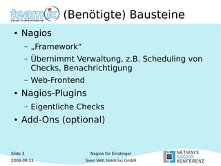 Slide 3
2008-09-11
Nagios für Einsteiger
Sven Velt, team(ix) GmbH
(Benötigte) Bausteine
● Nagios
– „Framework“
– Übernimmt Verwaltung, z.B. Scheduling von
Checks, Benachrichtigung
– Web-Frontend
● Nagios-Plugins
– Eigentliche Checks
● Add-Ons (optional)
 