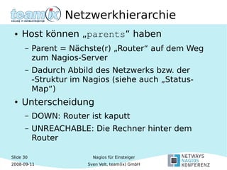 Slide 30
2008-09-11
Nagios für Einsteiger
Sven Velt, team(ix) GmbH
Netzwerkhierarchie
● Host können „parents“ haben
– Parent = Nächste(r) „Router“ auf dem Weg
zum Nagios-Server
– Dadurch Abbild des Netzwerks bzw. der
-Struktur im Nagios (siehe auch „Status-
Map“)
● Unterscheidung
– DOWN: Router ist kaputt
– UNREACHABLE: Die Rechner hinter dem
Router
 