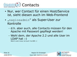 Slide 32
2008-09-11
Nagios für Einsteiger
Sven Velt, team(ix) GmbH
Contacts
● Nur, wer Contact für einen Host/Service
ist, sieht diesen auch im Web-Frontend
● „nagiosadmin“ als Super-User zur
Kontrolle
– d.h. aber auch, alle Contacts müssen für den
Apache mit Passwort gepflegt werden!
– Wohl dem, der Apache 2.2 und alle User im
LDAP hat :-)
Wenn's sein muss, tut auch 'ne ADS :-(
 