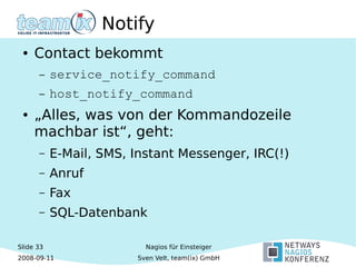Slide 33
2008-09-11
Nagios für Einsteiger
Sven Velt, team(ix) GmbH
Notify
● Contact bekommt
– service_notify_command
– host_notify_command
● „Alles, was von der Kommandozeile
machbar ist“, geht:
– E-Mail, SMS, Instant Messenger, IRC(!)
– Anruf
– Fax
– SQL-Datenbank
 
