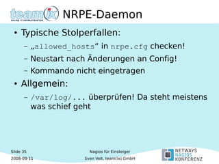 Slide 35
2008-09-11
Nagios für Einsteiger
Sven Velt, team(ix) GmbH
NRPE-Daemon
● Typische Stolperfallen:
– „allowed_hosts“ in nrpe.cfg checken!
– Neustart nach Änderungen an Config!
– Kommando nicht eingetragen
● Allgemein:
– /var/log/... überprüfen! Da steht meistens
was schief geht
 