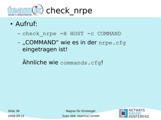 Slide 36
2008-09-11
Nagios für Einsteiger
Sven Velt, team(ix) GmbH
check_nrpe
● Aufruf:
– check_nrpe -H HOST -c COMMAND
– „COMMAND“ wie es in der nrpe.cfg
eingetragen ist!
Ähnliche wie commands.cfg!
 