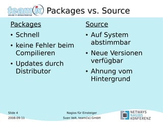 Slide 4
2008-09-11
Nagios für Einsteiger
Sven Velt, team(ix) GmbH
Packages vs. Source
Packages
● Schnell
● keine Fehler beim
Compilieren
● Updates durch
Distributor
Source
● Auf System
abstimmbar
● Neue Versionen
verfügbar
● Ahnung vom
Hintergrund
 