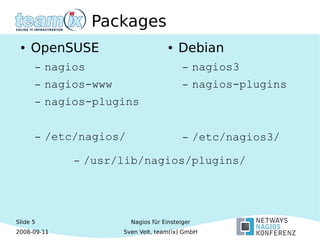 Slide 5
2008-09-11
Nagios für Einsteiger
Sven Velt, team(ix) GmbH
Packages
● OpenSUSE
– nagios
– nagios-www
– nagios-plugins
– /etc/nagios/
● Debian
– nagios3
– nagios-plugins
– /etc/nagios3/
– /usr/lib/nagios/plugins/
 