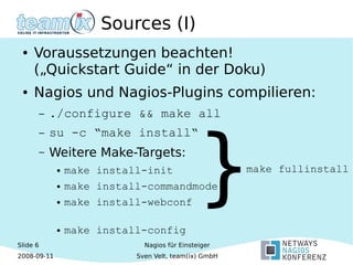 Slide 6
2008-09-11
Nagios für Einsteiger
Sven Velt, team(ix) GmbH
Sources (I)
● Voraussetzungen beachten!
(„Quickstart Guide“ in der Doku)
● Nagios und Nagios-Plugins compilieren:
– ./configure && make all
– su -c “make install“
– Weitere Make-Targets:
● make install-init
● make install-commandmode
● make install-webconf
● make install-config
}make fullinstall
 
