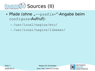 Slide 7
2008-09-11
Nagios für Einsteiger
Sven Velt, team(ix) GmbH
Sources (II)
● Pfade (ohne „--prefix=“-Angabe beim
configure-Aufruf):
– /usr/local/nagios/etc/
– /usr/local/nagios/libexec/
 