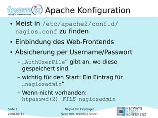 Slide 8
2008-09-11
Nagios für Einsteiger
Sven Velt, team(ix) GmbH
Apache Konfiguration
● Meist in /etc/apache2/conf.d/
nagios.conf zu finden
● Einbindung des Web-Frontends
● Absicherung per Username/Passwort
– „AuthUserFile“ gibt an, wo diese
gespeichert sind
– wichtig für den Start: Ein Eintrag für
„nagiosadmin“
– Wenn nicht vorhanden:
htpasswd(2) FILE nagiosadmin
 