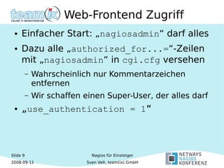 Slide 9
2008-09-11
Nagios für Einsteiger
Sven Velt, team(ix) GmbH
Web-Frontend Zugriff
● Einfacher Start: „nagiosadmin“ darf alles
● Dazu alle „authorized_for...=“-Zeilen
mit „nagiosadmin“ in cgi.cfg versehen
– Wahrscheinlich nur Kommentarzeichen
entfernen
– Wir schaffen einen Super-User, der alles darf
● „use_authentication = 1“
 