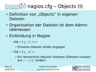 Slide 10
2008-09-11
Nagios für Einsteiger
Sven Velt, team(ix) GmbH
nagios.cfg – Objects (I)
● Definition von „Objects“ in eigenen
Dateien
● Organisation der Dateien ist dem Admin
überlassen
● Einbindung in Nagios
– via cfg_file=
● Einzelne Dateien direkt angegen
– via cfg_dir=
● Ein Verzeichnis rekursiv einlesen (Dateien müssen
auf „*.cfg“ enden!
 