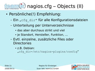 Slide 11
2008-09-11
Nagios für Einsteiger
Sven Velt, team(ix) GmbH
nagios.cfg – Objects (II)
● Persönliche(!) Empfehlung:
– Ein „cfg_dir“ für alle Konfigurationsdateien
– Unterteilung per Unterverzeichnisse
● das aber durchaus strikt und viel
● je Standort, Hersteller, Funktion, ...
– Evtl. einzelne, zusätzliche Files oder
Directories
● z.B. Debian:
„cfg_dir=/etc/nagios-plugins/config“
 