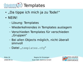 Slide 16
2008-09-11
Nagios für Einsteiger
Sven Velt, team(ix) GmbH
Templates
● „Da tippe ich mich ja zu Tode!“
● NEIN!
– Lösung: Templates
– Wiederkehrendes in Templates auslagern
– Verschieden Templates für verschieden
„Gruppen“
– Bei allen Objects möglich, nicht überall
sinnvoll
– Datei „templates.cfg“
 
