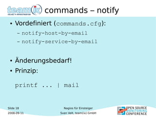 Slide 18
2008-09-11
Nagios für Einsteiger
Sven Velt, team(ix) GmbH
commands – notify
● Vordefiniert (commands.cfg):
– notify-host-by-email
– notify-service-by-email
● Änderungsbedarf!
● Prinzip:
printf ... | mail
 