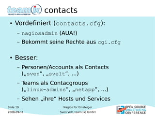Slide 19
2008-09-11
Nagios für Einsteiger
Sven Velt, team(ix) GmbH
contacts
● Vordefiniert (contacts.cfg):
– nagiosadmin (AUA!)
– Bekommt seine Rechte aus cgi.cfg
● Besser:
– Personen/Accounts als Contacts
(„sven“, „svelt“, ...)
– Teams als Contacgroups
(„linux-admins“, „netapp“, ...)
– Sehen „ihre“ Hosts und Services
 