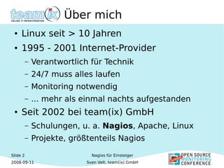 Slide 2
2008-09-11
Nagios für Einsteiger
Sven Velt, team(ix) GmbH
Über mich
● Linux seit > 10 Jahren
● 1995 - 2001 Internet-Provider
– Verantwortlich für Technik
– 24/7 muss alles laufen
– Monitoring notwendig
– ... mehr als einmal nachts aufgestanden
● Seit 2002 bei team(ix) GmbH
– Schulungen, u. a. Nagios, Apache, Linux
– Projekte, größtenteils Nagios
 