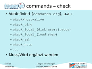 Slide 20
2008-09-11
Nagios für Einsteiger
Sven Velt, team(ix) GmbH
commands – check
● Vordefiniert (commands.cfg), u.a.:
– check-host-alive
– check_ping
– check_local_(disk|users|procs)
– check_local_(load|swap)
– check_ssh
– check_http
– ...
● Muss/Wird ergänzt werden
 
