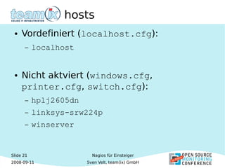 Slide 21
2008-09-11
Nagios für Einsteiger
Sven Velt, team(ix) GmbH
hosts
● Vordefiniert (localhost.cfg):
– localhost
● Nicht aktviert (windows.cfg,
printer.cfg, switch.cfg):
– hplj2605dn
– linksys-srw224p
– winserver
 