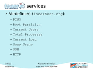 Slide 22
2008-09-11
Nagios für Einsteiger
Sven Velt, team(ix) GmbH
services
● Vordefiniert (localhost.cfg):
– PING
– Root Partition
– Current Users
– Total Processes
– Current Load
– Swap Usage
– SSH
– HTTP
 