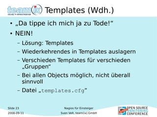 Slide 23
2008-09-11
Nagios für Einsteiger
Sven Velt, team(ix) GmbH
Templates (Wdh.)
● „Da tippe ich mich ja zu Tode!“
● NEIN!
– Lösung: Templates
– Wiederkehrendes in Templates auslagern
– Verschieden Templates für verschieden
„Gruppen“
– Bei allen Objects möglich, nicht überall
sinnvoll
– Datei „templates.cfg“
 