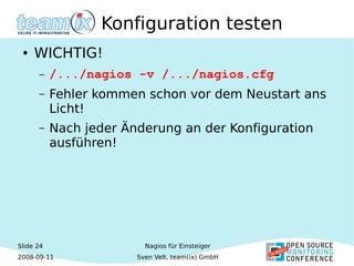 Slide 24
2008-09-11
Nagios für Einsteiger
Sven Velt, team(ix) GmbH
Konfiguration testen
● WICHTIG!
– /.../nagios -v /.../nagios.cfg
– Fehler kommen schon vor dem Neustart ans
Licht!
– Nach jeder Änderung an der Konfiguration
ausführen!
 