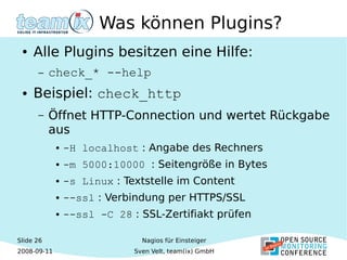 Slide 26
2008-09-11
Nagios für Einsteiger
Sven Velt, team(ix) GmbH
Was können Plugins?
● Alle Plugins besitzen eine Hilfe:
– check_* --help
● Beispiel: check_http
– Öffnet HTTP-Connection und wertet Rückgabe
aus
● -H localhost : Angabe des Rechners
● -m 5000:10000 : Seitengröße in Bytes
● -s Linux : Textstelle im Content
● --ssl : Verbindung per HTTPS/SSL
● --ssl -C 28 : SSL-Zertifiakt prüfen
 
