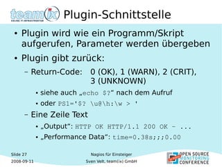 Slide 27
2008-09-11
Nagios für Einsteiger
Sven Velt, team(ix) GmbH
Plugin-Schnittstelle
● Plugin wird wie ein Programm/Skript
aufgerufen, Parameter werden übergeben
● Plugin gibt zurück:
– Return-Code: 0 (OK), 1 (WARN), 2 (CRIT),
3 (UNKNOWN)
● siehe auch „echo $?“ nach dem Aufruf
● oder PS1='$? u@h:w > '
– Eine Zeile Text
● „Output“: HTTP OK HTTP/1.1 200 OK – ... 
● „Performance Data“: time=0.38s;;;0.00
 