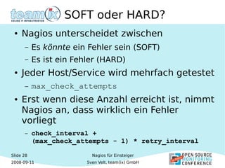 Slide 28
2008-09-11
Nagios für Einsteiger
Sven Velt, team(ix) GmbH
SOFT oder HARD?
● Nagios unterscheidet zwischen
– Es könnte ein Fehler sein (SOFT)
– Es ist ein Fehler (HARD)
● Jeder Host/Service wird mehrfach getestet
– max_check_attempts
● Erst wenn diese Anzahl erreicht ist, nimmt
Nagios an, dass wirklich ein Fehler
vorliegt
– check_interval +
(max_check_attempts - 1) * retry_interval
 