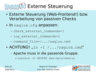 Slide 29
2008-09-11
Nagios für Einsteiger
Sven Velt, team(ix) GmbH
Externe Steuerung
● Externe Steuerung (Web-Frontend!) bzw.
Verarbeitung von passiven Checks
● In nagios.cfg anpassen:
– check_external_commands=1
– log_external_commands=1
– command_file=/.../nagios.cmd
● ACHTUNG! „ls -l /.../nagios.cmd“
– Apache muss in die passende Gruppe:
● usermod -G GRUPPE www-data/wwwrun
 