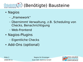 Slide 3
2008-09-11
Nagios für Einsteiger
Sven Velt, team(ix) GmbH
(Benötigte) Bausteine
● Nagios
– „Framework“
– Übernimmt Verwaltung, z.B. Scheduling von
Checks, Benachrichtigung
– Web-Frontend
● Nagios-Plugins
– Eigentliche Checks
● Add-Ons (optional)
 