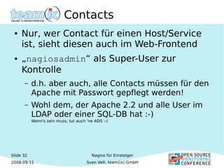 Slide 32
2008-09-11
Nagios für Einsteiger
Sven Velt, team(ix) GmbH
Contacts
● Nur, wer Contact für einen Host/Service
ist, sieht diesen auch im Web-Frontend
● „nagiosadmin“ als Super-User zur
Kontrolle
– d.h. aber auch, alle Contacts müssen für den
Apache mit Passwort gepflegt werden!
– Wohl dem, der Apache 2.2 und alle User im
LDAP oder einer SQL-DB hat :-)
Wenn's sein muss, tut auch 'ne ADS :-(
 