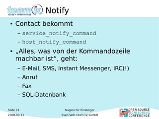 Slide 33
2008-09-11
Nagios für Einsteiger
Sven Velt, team(ix) GmbH
Notify
● Contact bekommt
– service_notify_command
– host_notify_command
● „Alles, was von der Kommandozeile
machbar ist“, geht:
– E-Mail, SMS, Instant Messenger, IRC(!)
– Anruf
– Fax
– SQL-Datenbank
 