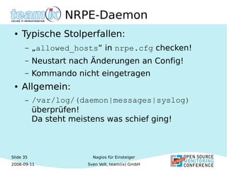 Slide 35
2008-09-11
Nagios für Einsteiger
Sven Velt, team(ix) GmbH
NRPE-Daemon
● Typische Stolperfallen:
– „allowed_hosts“ in nrpe.cfg checken!
– Neustart nach Änderungen an Config!
– Kommando nicht eingetragen
● Allgemein:
– /var/log/(daemon|messages|syslog)
überprüfen!
Da steht meistens was schief ging!
 