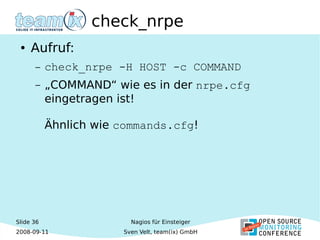 Slide 36
2008-09-11
Nagios für Einsteiger
Sven Velt, team(ix) GmbH
check_nrpe
● Aufruf:
– check_nrpe -H HOST -c COMMAND
– „COMMAND“ wie es in der nrpe.cfg
eingetragen ist!
Ähnlich wie commands.cfg!
 