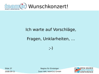 Slide 37
2008-09-11
Nagios für Einsteiger
Sven Velt, team(ix) GmbH
Wunschkonzert!
Ich warte auf Vorschläge,
Fragen, Unklarheiten, ...
;-)
 