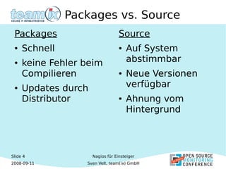 Slide 4
2008-09-11
Nagios für Einsteiger
Sven Velt, team(ix) GmbH
Packages vs. Source
Packages
● Schnell
● keine Fehler beim
Compilieren
● Updates durch
Distributor
Source
● Auf System
abstimmbar
● Neue Versionen
verfügbar
● Ahnung vom
Hintergrund
 
