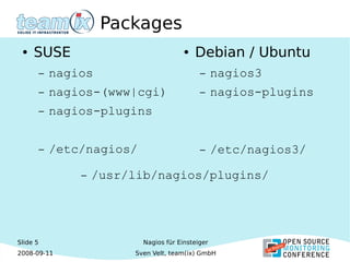 Slide 5
2008-09-11
Nagios für Einsteiger
Sven Velt, team(ix) GmbH
Packages
● SUSE
– nagios
– nagios-(www|cgi)
– nagios-plugins
– /etc/nagios/
● Debian / Ubuntu
– nagios3
– nagios-plugins
– /etc/nagios3/
– /usr/lib/nagios/plugins/
 