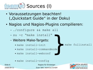 Slide 6
2008-09-11
Nagios für Einsteiger
Sven Velt, team(ix) GmbH
Sources (I)
● Voraussetzungen beachten!
(„Quickstart Guide“ in der Doku)
● Nagios und Nagios-Plugins compilieren:
– ./configure && make all
– su -c “make install“
– Weitere Make-Targets:
● make install-init
● make install-commandmode
● make install-webconf
● make install-config
}make fullinstall
 