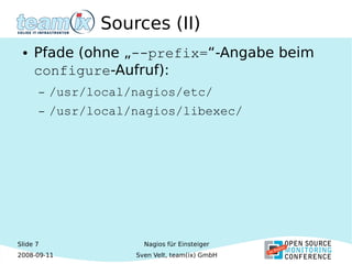 Slide 7
2008-09-11
Nagios für Einsteiger
Sven Velt, team(ix) GmbH
Sources (II)
● Pfade (ohne „--prefix=“-Angabe beim
configure-Aufruf):
– /usr/local/nagios/etc/
– /usr/local/nagios/libexec/
 