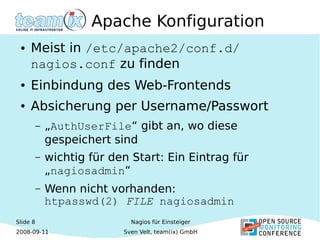 Slide 8
2008-09-11
Nagios für Einsteiger
Sven Velt, team(ix) GmbH
Apache Konfiguration
● Meist in /etc/apache2/conf.d/
nagios.conf zu finden
● Einbindung des Web-Frontends
● Absicherung per Username/Passwort
– „AuthUserFile“ gibt an, wo diese
gespeichert sind
– wichtig für den Start: Ein Eintrag für
„nagiosadmin“
– Wenn nicht vorhanden:
htpasswd(2) FILE nagiosadmin
 