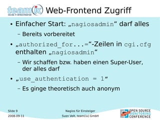Slide 9
2008-09-11
Nagios für Einsteiger
Sven Velt, team(ix) GmbH
Web-Frontend Zugriff
● Einfacher Start: „nagiosadmin“ darf alles
– Bereits vorbereitet
● „authorized_for...=“-Zeilen in cgi.cfg
enthalten „nagiosadmin“
– Wir schaffen bzw. haben einen Super-User,
der alles darf
● „use_authentication = 1“
– Es ginge theoretisch auch anonym
 