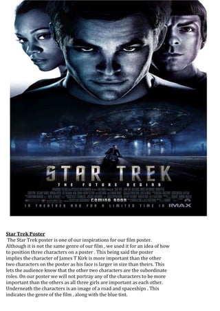 Star Trek Poster 
The Star Trek poster is one of our inspirations for our film poster. 
Although it is not the same genre of our film , we used it for an idea of how 
to position three characters on a poster . This being said the poster 
implies the character of James T Kirk is more important than the other 
two characters on the poster as his face is larger in size than theirs. This 
lets the audience know that the other two characters are the subordinate 
roles. On our poster we will not portray any of the characters to be more 
important than the others as all three girls are important as each other. 
Underneath the characters is an image of a road and spaceships . This 
indicates the genre of the film , along with the blue tint. 
 