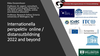 Internationella
perspektiv online /
distansutbildning
2022 and beyond
Ebba Ossiannilsson
Professor, Dr. expert, consultant,
influencer and Quality Assessor in
the field of open, flexible, online
and distance education
Professor, Research Fellow Victoria
University of Wellington, NZ
 