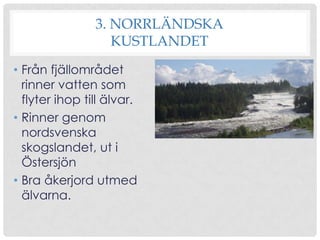3. NORRLÄNDSKA
KUSTLANDET
• Från fjällområdet
rinner vatten som
flyter ihop till älvar.
• Rinner genom
nordsvenska
skogslandet, ut i
Östersjön
• Bra åkerjord utmed
älvarna.

 