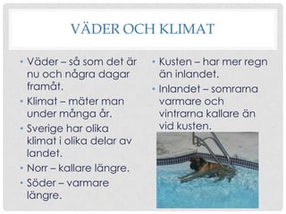 VÄDER OCH KLIMAT
• Väder – så som det är
nu och några dagar
framåt.
• Klimat – mäter man
under många år.
• Sverige har olika
klimat i olika delar av
landet.
• Norr – kallare längre.
• Söder – varmare
längre.

• Kusten – har mer regn
än inlandet.
• Inlandet – somrarna
varmare och
vintrarna kallare än
vid kusten.

 