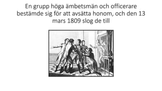 En grupp höga ämbetsmän och officerare
bestämde sig för att avsätta honom, och den 13
mars 1809 slog de till
 