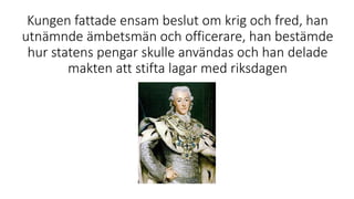 Kungen fattade ensam beslut om krig och fred, han
utnämnde ämbetsmän och officerare, han bestämde
hur statens pengar skulle användas och han delade
makten att stifta lagar med riksdagen
 