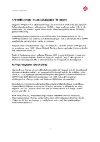 Sverige kan bättre!




Arbetslösheten – ett misslyckande för landet
Drygt 400 000 personer är arbetslösa i Sverige. Det motsvarar en arbetslöshet på 8,6 procent.
Enligt Arbetsförmedlingens siffror är över 100 000 av dessa ungdomar mellan 18-24 år eller
motsvarande 18,4 procent. Ungefär hälften av alla arbetslösa ungdomar saknar fullständig
gymnasieutbildning.

Antalet långtidsarbetslösa har nästan tredubblats under Reinfeldts tid vid makten. Cirka
70 000 personer har varit inskrivna på Arbetsförmedlingen i mer än 24 månader. Över 30 000
unga har i dag varit arbetslösa i mer än sex månader.

Arbetslösheten väntas fortsätta att stiga. I november 2012 varslades närmare 9 900 personer
om uppsägning varav 1 600 i Västra Götaland. Det är en ökning med cirka 30 procent jämfört
med motsvarande månad 2011.

Tyvärr är Boråsregionen inget undantag. Närmare 8 000 personer i vår region tvingas varje
dag stanna hemma från jobbet. För de har inget jobb att gå till. Drygt 2 200 ungdomar är
arbetslösa i Boråsregionen. Det är ett misslyckande för Sverige och för Boråsregionen.

Färre får möjlighet till utbildning

I det skede som Sverige och omvärlden befinner sig i är det viktigt att rusta för framtiden och
stärka svensk konkurrenskraft – att investera i utbildning och åtgärder för att få fler i arbete.
Under 2012 skar regeringen ned antalet studieplatser på högskolor och universitet med cirka
10 000. Under 2013 skär man bort ytterligare runt 6 000 platser. Det innebär att
utbildningsnivån i Sverige sjunker och försämras i förhållande till andra länder.

Samtidigt som regeringen minskar antalet högskoleplatser ökar efterfrågan på utbildning.
Antalet sökande till kurser och program vid landets universitet och högskolor har aldrig
någonsin varit fler. Under de senaste fem åren har antalet sökande ökat stadigt – främst i
gruppen upp till 24 år.

Strax innan julen 2012 presenterade Högskolverket en rapport som visar att andelen
högskoleexaminerade i Sverige sjunker och kommer att fortsätta sjunka framöver. Det får
effekten att allt färre av våra unga ges möjlighet att studera, och Sveriges långsiktiga
konkurrenskraft urholkas.




                                                2
 