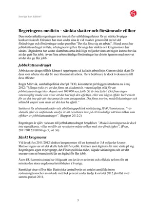 Sverige kan bättre!




Regeringens medicin – sänkta skatter och försämrade villkor
Den moderatledda regeringen tror inte på fler utbildningsplatser för att stärka Sveriges
konkurrenskraft. Däremot har man under sina år vid makten genomfört en hel del
förändringar och försämringar under parollen ”Det ska löna sig att arbeta”. Bland annat har
jobbskatteavdraget införts, arbetsgivaravgiften för unga har sänkts och krogmomsen har
sänkts. Åtgärderna har kostat skattebetalarna åtskilliga miljarder utan att någon kunnat bevisa
att det gett fler jobb. Även flera arbetsrättsliga försämringar har drivits igenom med motivet
att det ska ge fler jobb.

Jobbskatteavdraget
Jobbskatteavdraget tillhör kärnan i regeringens så kallade arbetslinje. Genom sänkt skatt för
dem som arbetar ska det bli mer lönsamt att arbeta. Flera bedömare är dock tveksamma till
dess effekter.
Roger Mörtvik, samhällspolitisk chef på TCO, konstaterar på bloggen utredarna.nu i maj
2012: ”Många tycks tro att det finns ett akademiskt, vetenskapligt stöd för att
jobbskatteavdraget har skapat runt 100 000 nya jobb. Så är inte fallet. Det finns ingen
vetenskaplig studie som visar att det har haft den effekten, eller ens någon effekt. Helt enkelt
för att det inte går att visa annat än som antaganden. Det finns teorier, modellskattningar och
utländsk empiri som visar att det kan ha effekt.”
Institutet för arbetsmarknads- och utbildningspolitisk utvärdering, IFAU konstaterar: ”vår
slutsats efter en omfattande analys är att resultaten inte på ett trovärdigt sätt kan tolkas som
effekter av jobbskatteavdraget”. (Rapport 2012:2)

Regeringen är själv tveksam till jobbskatteavdraget betydelse: ”Modellskattningarna är dock
inte signifikanta, vilket medför att resultaten måste tolkas med stor försiktighet”. (Prop.
2011/2012:100 Bilaga 5, sid 36)

Sänkt krogmoms
Vid årsskiftet 2011/2012 sänktes krogmomsen till en kostnad av 5,4 miljarder kronor.
Motiveringen var att det skulle leda till fler jobb. Kritiken mot åtgärden lät inte vänta på sig.
Regeringens egen expertgrupp, det Finanspolitiska rådet, sågade sänkningen och ser det
snarare som ett branschstöd än en åtgärd för fler jobb.
Även EU-kommissionen har ifrågasatt om det är en relevant och effektiv reform för att
minska den stora ungdomsarbetslösheten i Sverige.
Samtidigt visar siffror från Statistiska centralbyrån att antalet anställda inom
restaurangbranschen minskade med 6,4 procent under tredje kvartalet 2012 jämfört med
samma period 2011.




                                                 3
 